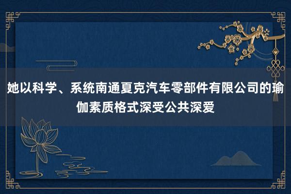 她以科学、系统南通夏克汽车零部件有限公司的瑜伽素质格式深受公共深爱