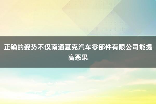 正确的姿势不仅南通夏克汽车零部件有限公司能提高恶果