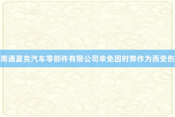 南通夏克汽车零部件有限公司幸免因时弊作为而受伤